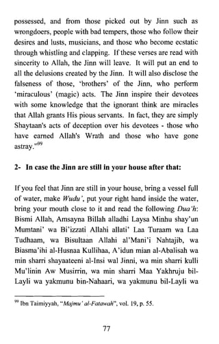 possessed, and from those picked out by Jinn such as
wrongdoers, people with bad tempers, those who follow their
desires and lusts, musicians, and those who become ecstatic
through whistling and clapping. If these verses are read with
sincerity to Allah, the Jinn will leave. It will put an end to
all the delusions created by the Jinn. It will also disclose the
falseness of those, 'brothers' of the Jinn, who perform
'miraculous' (magic) acts. The Jinn inspire their devotees
with some knowledge that the ignorant think are miracles
that Allah grants His pious servants. In fact, they are simply
Shaytaan's acts of deception over his devotees - those who
have earned Allah's Wrath and those who have gone
astray.,,99
2- In case the Jinn are still in your house after that:
If you feel that Jinn are still in your house, bring a vessel full
of water, make Wudu " put your right hand inside the water,
bring your mouth close to it and read the following Dua 'h:
Bismi Allah, Amsayna Billah alladhi Laysa Minhu shay'un
Mumtani' wa Bi'izzati Allahi allati' Laa Turaam wa Laa
Tudhaam, wa Bisultaan Allahi al'Mani'i Nahtajib, wa
Biasma'ihi al-Husnaa Kullihaa, A'idun mian al-Abalisah wa
min sharri shayaateeni al-Insi wal Jinni, wa min sharri kulli
Mu'linin Aw Musirrin, wa min sharri Maa Yakhruju bil­
Layli wa yakmunu bin-Nahaari, wa yakmunu bil-Layli wa
99 Ibn Taimiyyah, "Majmu' al-Fatawah", vol. 19, p. 55.
77
 