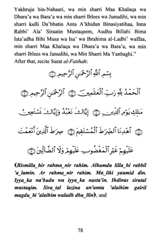 Yakhruju bin-Nahaari, wa min sharri Maa Khalaqa wa
Dhara'a wa Bara'a wa min sham Iblees wa Junudihi, wa min
sharri kulli Da'bbatin Anta A'khidun Binasiyatihaa, Inna
Rabbi' Ala' Siraatin Mustaqeem, Audhu Billahi Bima
Ista'adha Bihi Musa wa Isa' wa Ibrahima al-Ladhi' waffaa,
min sham Maa Khalaqa wa Dhara'a wa Bara'a, wa min
sham Iblees wa Junudihi, wa Min Sharri Ma Yanbaghi."
After that, recite Surat al-Fatihah:
(Bismilla_hir rahma_nir rahim. Alhamdu lilla_hi rabbil
'a_lamin. Ar rahma_nir rahim. Ma_liki yaumid din.
Iyya_ka na'budu wa iyya_ka nasta'in. Ihdinas siratal
mustaqim. Sira_tal lazina an'amta 'alaihim gairil
magdu_bi 'alaihimwaladh dha_lIin), and
78

 