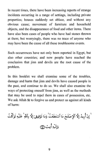 In recent times, there have been increasing reports of strange
incidents occurring in a range of settings, including private
properties; houses suddenly set ablaze, and without any
obvious cause; movement of furniture and household
objects, and the disappearance offood and other items. There
have also been cases ofpeople who have had stones thrown
at them; but worryingly, there was no trace of anyone who
may have been the cause ofall these troublesome events.
Such occurrences have not only been reported in Egypt, but
also other countries; and now people have reached the
conclusion that jinn and devils are the root cause of the
problem.
In this booklet we shall examine some of the troubles,
damage and harm that jinn and devils have caused people in
the past, and continue to do so. We shall also examine the
ways ofprotecting oneself from jinn, as well as the methods
that may be used to repel them in cases of possession, etc.
We ask Allah ~ to forgive us and protect us against all kinds
ofharm:
9

 