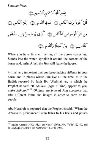 Surat an-Naas.
When you have finished reciting all the above verses and
Surahs into the water, sprinkle it around the comers of the
house and, insha Allah, the linn will leave the house.
4- It is very important that you keep making Adhaan in your
house and in places where linn live all the time, as in the
Hadith reported by Jabir Ibn 'Abdillah ~, in which the
Prophet ii said: "If Ghilaan (type of linn) appear to you,
make Adhaan.,,105 Ghilaan are type of linn sorcerers that
take different forms and images in order to harm or kill
people.
Abu Hurairah ~ reported that the Prophet ~ said: "When the
Adhaan is pronounced Satan takes to his heels and passes
105 Imam Ahmed (3/305-382), an-Nisa'i' (961), Abu Ya'la' (2219), and
al-Bayhaqi's "Dala'il an-Nubuwwa" (71103-104).
86
 