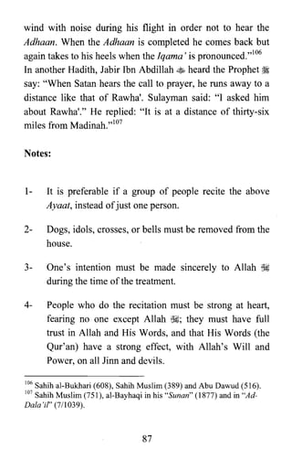 wind with noise during his flight in order not to hear the
Adhaan. When the Adhaan is completed he comes back but
again takes to his heels when the Iqama' is pronounced.t''I"
In another Hadith, Jabir Ibn Abdillah ~ heard the Prophet ~
say: "When Satan hears the call to prayer, he runs away to a
distance like that of Rawha'. Sulayman said: "I asked him
about Rawha'." He replied: "It is at a distance of thirty-six
miles from Madinah."lo7
Notes:
1- It is preferable if a group of people recite the above
Ayaat, instead ofjust one person.
2- Dogs, idols, crosses, or bells must be removed from the
house.
3- One's intention must be made sincerely to Allah ~
during the time of the treatment.
4- People who do the recitation must be strong at heart,
fearing no one except Allah ~; they must have full
trust in Allah and His Words, and that His Words (the
Qur'an) have a strong effect, with Allah's Will and
Power, on all Jinn and devils.
106 Sahih al-Bukhari (608), Sahih Muslim (389) and Abu Dawud (516).
107 Sahih Muslim (751), al-Bayhaqi in his "Sunan" (1877) and in "Ad­
Dala'if' (7/1039).
87
 