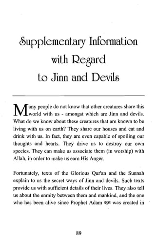 ~upplementary Information

with Regard

to Jinn and Devils

Many people do not know that other creatures share this
world with us - amongst which are Jinn and devils.
What do we know about these creatures that are known to be
living with us on earth? They share our houses and eat and
drink with us. In fact, they are even capable of spoiling our
thoughts and hearts. They drive us to destroy our own
species. They can make us associate them (in worship) with
Allah, in order to make us earn His Anger.
Fortunately, texts of the Glorious Qur'an and the Sunnah
explain to us the secret ways of Jinn and devils. Such texts
provide us with sufficient details of their lives. They also tell
us about the enmity between them and mankind, and the one
who has been alive since Prophet Adam ~. was created in
89

 