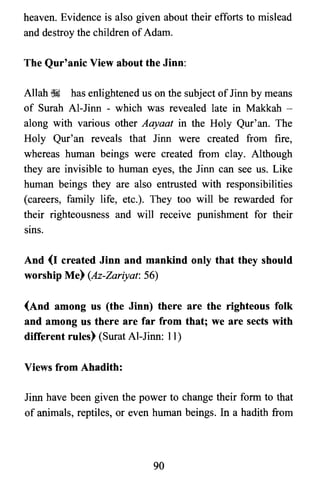 heaven. Evidence is also given about their efforts to mislead
and destroy the children ofAdam.
The Qur'anic View about the Jinn:
Allah ~ has enlightened us on the subject of Jinn by means
of Surah Al-Jinn - which was revealed late in Makkah ­
along with various other Aayaat in the Holy Qur' an. The
Holy Qur'an reveals that Jinn were created from fire,
whereas human beings were created from clay. Although
they are invisible to human eyes, the Jinn can see us. Like
human beings they are also entrusted with responsibilities
(careers, family life, etc.). They too will be rewarded for
their righteousness and will receive punishment for their
SIllS.
And (I created Jinn and mankind only that they should
worship Me) (Az-Zariyat: 56)
(And among us (the Jinn) there are the righteous folk
and among us there are far from that; we are sects with
different rules) (Surat Al-Jinn: 11)
Views from Ahadith:
Jinn have been given the power to change their form to that
of animals, reptiles, or even human beings. In a hadith from
90

 