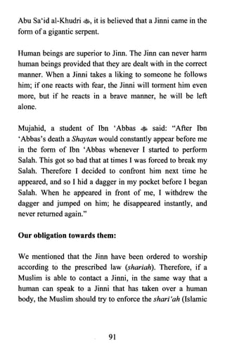 Abu Sa'id al-Khudri ss, it is believed that a Jinni came in the
form ofa gigantic serpent.
Human beings are superior to linn. The linn can never harm
human beings provided that they are dealt with in the correct
manner. When a Jinni takes a liking to someone he follows
him; if one reacts with fear, the Jinni will torment him even
more, but if he reacts in a brave manner, he will be left
alone.
Mujahid, a student of Ibn 'Abbas • said: "After Ibn
'Abbas's death a Shaytan would constantly appear before me
in the form of Ibn 'Abbas whenever I started to perform
Salah. This got so bad that at times I was forced to break my
Salah. Therefore I decided to confront him next time he
appeared, and so I hid a dagger in my pocket before I began
Salah. When he appeared in front of me, I withdrew the
dagger and jumped on him; he disappeared instantly, and
never returned again."
Our obligation towards them:
We mentioned that the linn have been ordered to worship
according to the prescribed law (shariah). Therefore, if a
Muslim is able to contact a Jinni, in the same way that a
human can speak to a Jinni that has taken over a human
body, the Muslim should try to enforce the shari 'ah (Islamic
91

 