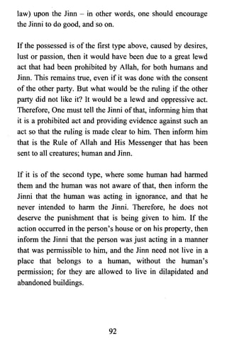 law) upon the Jinn - in other words, one should encourage
the Jinni to do good, and so on.
If the possessed is of the first type above, caused by desires,
lust or passion, then it would have been due to a great lewd
act that had been prohibited by Allah, for both humans and
Jinn. This remains true, even if it was done with the consent
of the other party. But what would be the ruling if the other
party did not like it? It would be a lewd and oppressive act.
Therefore, One must tell the Jinni ofthat, informing him that
it is a prohibited act and providing evidence against such an
act so that the ruling is made clear to him. Then inform him
that is the Rule of Allah and His Messenger that has been
sent to all creatures; human and Jinn.
If it is of the second type, where some human had harmed
them and the human was not aware of that, then inform the
Jinni that the human was acting in ignorance, and that he
never intended to harm the Jinni. Therefore, he does not
deserve the punishment that is being given to him. If the
action occurred in the person's house or on his property, then
inform the Jinni that the person was just acting in a manner
that was permissible to him, and the Jinn need not live in a
place that belongs to a human, without the human's
permission; for they are allowed to live in dilapidated and
abandoned buildings.
92

 