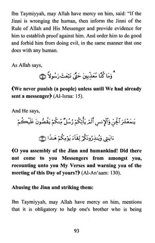 Ibn Taymiyyah, may Allah have mercy on him, said: "If the
Jinni is wronging the human, then inform the Jinni of the
Rule of Allah and His Messenger and provide evidence for
him to establish proof against him. And order him to do good
and forbid him from doing evil, in the same manner that one
does with any human.
(We never punish (a people) unless until We had already
sent a messenger) (AI-Israa: 15).
":,,... J ,.,. -, ,~:: • J /
~ 1..uA ~~ ;lA.!~JJ~j ~;
(0 you assembly of the Jinn and humankind! Did there
not come to you Messengers from amongst you,
recounting unto you My Verses and warning you of the
meeting of this Day of yours?) (AI-An'aam: 130).
Abusing the Jinn and striking them:
Ibn Taymiyyah, may Allah have mercy on him, mentions
that it is obligatory to help one's brother who is being
93

 
