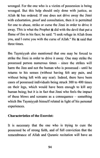 wronged. For the one who is a victim of possession is being
wronged. But this help should only done with justice, as
Allah ~ has ordered. If one does not drive away the Jinni
with exhortation, proof and consultation, then it is permitted
for one to abuse, strike or curse the Jinni in order to drive it
away. This is what the Prophet gs did with the devil that put a
flame offire in his face; he said: "I seek refuge in Allah from
you, and I curse you with the curse of Allah." He :i said that
three times.
Ibn Taymiyyah also mentioned that one may be forced to
strike the Jinni in order to drive it away. One may strike the
possessed person numerous times - since the strikes will
harm the Jinn and not the human who is possessed - until he
returns to his senses (without having felt any pain, and
without being left with any scar). Indeed, there have been
cases of possessed individuals being struck 300 to 400 times
on their legs, which would have been enough to kill any
human being; but it is in fact that Jinni who feels the impact
of these blows and screams as a consequence - something
which Ibn Taymiyyah himself related in light of his personal
experiences.
Characteristics ofthe Exorcist:
It is necessary that the one who IS trying to cure the
possessed be of strong faith, and of full conviction that the
remembrance of Allah and Quranic recitation will have an
94

 