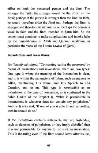 effect on both the possessed person and the Jinn. The
stronger the faith, the stronger would be the effect on the
Jinni; perhaps if the person is stronger than the Jinni in faith,
he would therefore drive the Jinni out. Perhaps the Jinni is
stronger and therefore would not leave. Perhaps the person is
weak in faith and the Jinni intended to harm him. So the
person must continue to make supplications and invoke help
by the remembrance of Allah and Quranic recitation, III
particular the verse ofthe Throne (Aayat ul-Qursi).
Incantations and Invocations:
Ibn Taymiyyah stated, "Concerning curing the possessed by
means of incantations and invocations, there are two types:
One type is where the meaning of the incantation is clear,
and it is within the parameters of Islam, such as prayers to
Allah, mentioning His Name and His Speech to His
Creation, and so on. This type is permissible as an
incantation in the case of possession, as is confirmed in the
Sahih Hadith of the Prophet ~, 'What is permissible in
incantations is whatever does not contain any polytheism.'
And he :i also said, 'If one of you is able to aid his brother,
then he should do so.'
If the incantation contains statements that are forbidden,
such as elements of polytheism, or they imply disbelief, then
it is not permissible for anyone to use such an incantation.
This is the ruling even if the Jinni should leave after its use,
95

 