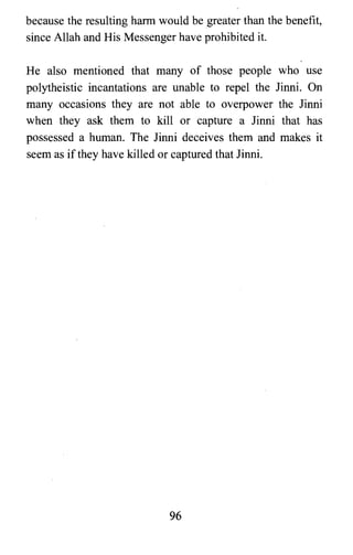 because the resulting harm would be greater than the benefit,
since Allah and His Messenger have prohibited it.
He also mentioned that many of those people who use
polytheistic incantations are unable to repel the Jinni. On
many occasions they are not able to overpower the Jinni
when they ask them to kill or capture a Jinni that has
possessed a human. The Jinni deceives them and makes it
seem as if they have killed or captured that Jinni.
96

 