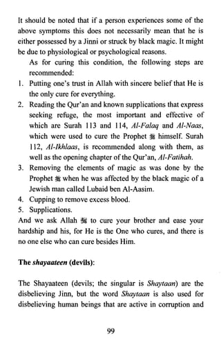 It should be noted that if a person experiences some of the
above symptoms this does not necessarily mean that he is
either possessed by a Jinni or struck by black magic. It might
be due to physiological or psychological reasons.
As for curing this condition, the following steps are
recommended:
1.	 Putting one's trust in Allah with sincere belief that He is
the only cure for everything.
2.	 Reading the Qur'an and known supplications that express
seeking refuge, the most important and effective of
which are Surah 113 and 114, AI-Falaq and AI-Naas,
which were used to cure the Prophet ~ himself. Surah
112, AI-Ikhlaas, is recommended along with them, as
well as the opening chapter ofthe Qur'an, AI-Fatihah.
3.	 Removing the elements of magic as was done by the
Prophet ~ when he was affected by the black magic of a
Jewish man called Lubaid ben Al-Aasim.
4.	 Cupping to remove excess blood.
5. Supplications.

And we ask Allah ~ to cure your brother and ease your

hardship and his, for He is the One who cures, and there is

no one else who can cure besides Him.

The shayaateen (devils):
The Shayaateen (devils; the singular is Shaytaan) are the
disbelieving Jinn, but the word Shaytaan is also used for
disbelieving human beings that are active in corruption and
99

 