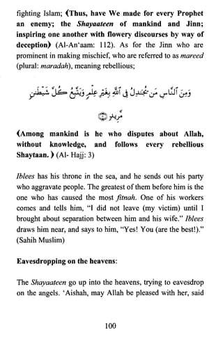 fighting Islam; (Thus, have We made for every Prophet
an enemy; the Shayaateen of mankind and Jinn;
inspiring one another with flowery discourses by way of
deception) (Al-An'aam: 112). As for the linn who are
prominent in making mischief, who are referred to as mareed
(plural: maradah), meaning rebellious;
(Among mankind is he who disputes about Allah,
without knowledge, and follows every rebellious
Shaytaan. ) (Al- Hajj: 3)
Iblees has his throne in the sea, and he sends out his party
who aggravate people. The greatest ofthem before him is the
one who has caused the most fitnah. One of his workers
comes and tells him, "I did not leave (my victim) until I
brought about separation between him and his wife." Iblees
draws him near, and says to him, "Yes! You (are the bestl)."
(Sahih Muslim)
Eavesdropping on the heavens:
The Shayaateen go up into the heavens, trying to eavesdrop
on the angels. 'Aishah, may Allah be pleased with her, said
100

 