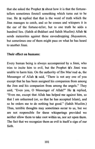 that she asked the Prophet ?i about how it is that the fortune­
tellers sometimes foretell something which turns out to be
true. He :i replied that that is the word of truth which the
Jinn manages to catch, and so he comes and whispers it in
the ear of the fortune-teller, but to one truth he adds a
hundred lies. (Sahih al-Bukhari and Sahih Muslim) Allah ~
sends meteorites against these eavesdropping Shayaateen,
but sometimes one of them might pass on what he has heard
to another Jinni.
Their effect on humans:
Every human being is always accompanied by a Jinni, who
tries to incite him to evil, but the Prophet ?i's Jinni was
unable to harm him. On the authority of Ibn Mas'oud ss, the
Messenger of Allah ?i said, "There is not anyone of you
except that he has been assigned his companion from among
the Jinn and his companion from among the angels." They
said, "Even you, 0 Messenger of Allah?" He ~ replied,
"Even me, except that Allah has helped me against him, so
that I am unharmed (or, so that he has accepted Islam), and
so he orders me to do nothing but good." (Sahih Muslim.)
Thus, terrible thoughts may sometimes occur to us, but we
are not responsible for these whisperings provided we
neither allow them to take root within us, nor act upon them.
The fact that we recognize them as evil is itself a sign of our
faith.
101

 