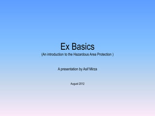 Ex Basics
(An introduction to the Hazardous Area Protection )


           A presentation by Asif Mirza


                    August 2012
 
