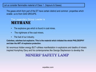 Let us consider flammable material of Class 1 (Vapours & Gases)

  The gases which form part of the ET have certain distinct and common properties which
  enable us to from GAS GROUPS.

       The Legendary Group Leader is
       METHANE
       • The explosive gas which is found in coal mines.
       •   The nightmare of the coal miners.
       • The fuel of our industry.
  Colorless, odorless but explosive. This is the material which initiated the whole PHILOSOPHY
  and later the ART of explosion protection.
  Its’ enormous hidden energy BUT ruthless manifestation in explosions and deaths of miners
  inspired Humphrey Davy and his contemporaries like George Stephenson to develop the




                                            expeltec.com
 