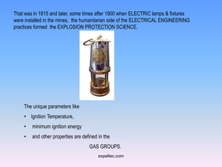 That was in 1815 and later, some times after 1900 when ELECTRIC lamps & fixtures
were installed in the mines, the humanitarian side of the ELECTRICAL ENGINEERING
practices formed the EXPLOSION PROTECTION SCIENCE.




    The unique parameters like
    • Ignition Temperature,
    •   minimum ignition energy
    •   and other properties are defined in the
                                    GAS GROUPS.
                                         expeltec.com
 
