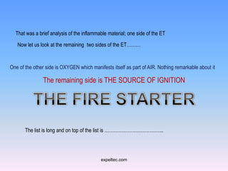That was a brief analysis of the inflammable material; one side of the ET

   Now let us look at the remaining two sides of the ET………


One of the other side is OXYGEN which manifests itself as part of AIR. Nothing remarkable about it

               The remaining side is THE SOURCE OF IGNITION




       The list is long and on top of the list is ………………………………..




                                           expeltec.com
 