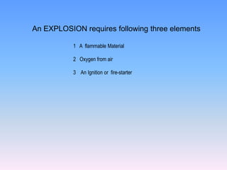 An EXPLOSION requires following three elements

           1 A flammable Material

           2 Oxygen from air

           3 An Ignition or fire-starter
 