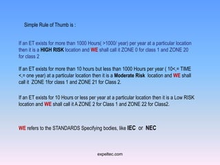 Simple Rule of Thumb is :


If an ET exists for more than 1000 Hours( >1000/ year) per year at a particular location
then it is a HIGH RISK location and WE shall call it ZONE 0 for class 1 and ZONE 20
for class 2

If an ET exists for more than 10 hours but less than 1000 Hours per year ( 10<,= TIME
<,= one year) at a particular location then it is a Moderate Risk location and WE shall
call it ZONE 1for class 1 and ZONE 21 for Class 2.

If an ET exists for 10 Hours or less per year at a particular location then it is a Low RISK
location and WE shall call it A ZONE 2 for Class 1 and ZONE 22 for Class2.



WE refers to the STANDARDS Specifying bodies, like IEC or NEC



                                         expeltec.com
 