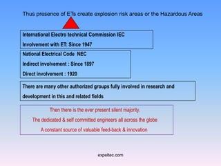 Thus presence of ETs create explosion risk areas or the Hazardous Areas


International Electro technical Commission IEC
Involvement with ET: Since 1947
National Electrical Code NEC
Indirect involvement : Since 1897
Direct involvement : 1920

There are many other authorized groups fully involved in research and
development in this and related fields

            Then there is the ever present silent majority.
    The dedicated & self committed engineers all across the globe
        A constant source of valuable feed-back & innovation.



                                     expeltec.com
 