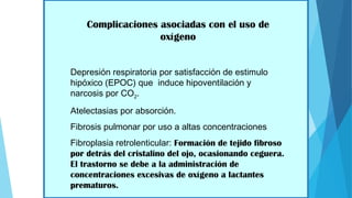 Complicaciones asociadas con el uso de
oxígeno
Depresión respiratoria por satisfacción de estimulo
hipóxico (EPOC) que induce hipoventilación y
narcosis por CO2.
Atelectasias por absorción.
Fibrosis pulmonar por uso a altas concentraciones
Fibroplasia retrolenticular: Formación de tejido fibroso
por detrás del cristalino del ojo, ocasionando ceguera.
El trastorno se debe a la administración de
concentraciones excesivas de oxígeno a lactantes
prematuros.
 