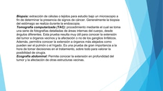 Biopsia: extracción de células o tejidos para estudio bajo un microscopio a
fin de determinar la presencia de signos de cáncer. Generalmente la biopsia
del estómago se realiza durante la endoscopia.
Tomografía computarizada (TAC): procedimiento mediante el cual se toma
una serie de fotografías detalladas de áreas internas del cuerpo, desde
ángulos diferentes. Esta prueba resulta muy útil para conocer la extensión
del tumor a órganos vecinos y la afectación o no de los ganglios linfáticos.
Además, permitira conocer la extensión a órganos más alejados como
pueden ser el pulmón o el hígado. Es una prueba de gran importancia a la
hora de tomar decisiones en el tratamiento, sobre todo para valorar la
posibilidad de cirugía.
Ecografía abdominal: Permite conocer la extensión en profundidad del
tumor y la afectación de otras estructuras vecinas.
 