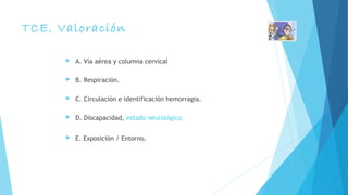 TCE. Valoración
 A. Vía aérea y columna cervical
 B. Respiración.
 C. Circulación e identificación hemorragia.
 D. Discapacidad, estado neurológico.
 E. Exposición / Entorno.
 