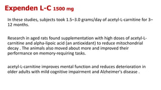 Expenden L-C 1500 mg
In these studies, subjects took 1.5–3.0 grams/day of acetyl-L-carnitine for 3–
12 months.
Research in aged rats found supplementation with high doses of acetyl-L-
carnitine and alpha-lipoic acid (an antioxidant) to reduce mitochondrial
decay . The animals also moved about more and improved their
performance on memory-requiring tasks.
acetyl-L-carnitine improves mental function and reduces deterioration in
older adults with mild cognitive impairment and Alzheimer's disease .
 