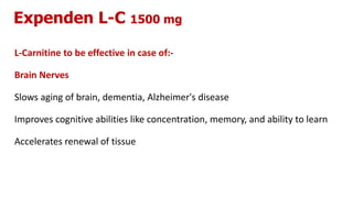 Expenden L-C 1500 mg
L-Carnitine to be effective in case of:-
Brain Nerves
Slows aging of brain, dementia, Alzheimer's disease
Improves cognitive abilities like concentration, memory, and ability to learn
Accelerates renewal of tissue
 