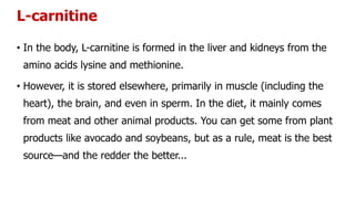 L-carnitine
• In the body, L-carnitine is formed in the liver and kidneys from the
amino acids lysine and methionine.
• However, it is stored elsewhere, primarily in muscle (including the
heart), the brain, and even in sperm. In the diet, it mainly comes
from meat and other animal products. You can get some from plant
products like avocado and soybeans, but as a rule, meat is the best
source—and the redder the better...
 