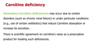 Carnitine deficiency
Secondary Carnitine deficiencies may occur due to certain
disorders (such as chronic renal failure) or under particular conditions
(e.g., use of certain antibiotics) that reduce Carnitine absorption or
increase its excretion .
There is scientific agreement on carnitine's value as a prescription
product for treating such deficiencies.
 