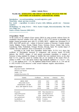 Author: Antonia Ficova
Possible title: ESTIMATING THE IMPACT OF PUBLIC FINANCE FOR THE
COUNTRIES OF EUROZONE: EXPENDITURE MODEL
Introduction, - research metodology, research onjectives, goal
Main Body, about: previous research,
Key words – expenditure in context of gross debt, inflation, growth rate – Eurozone
countries
Methodology: by using Eviews – MLS, Scatter Graphs, Heteroskedasticity: The Park
Test, White test
Source of Data: Eurostat (2002-2013)
------------------------------------
4 Expenditure Model
At this section we use method of least squares (MLS) by using economic software Eviews for
examination observed variables (216) since 2002 to 2013 at 95 percent of probability, that
include: General government gross debt (% of GDP); HICP - inflation rate; Investment (% of
GDP), Real GDP growth rate - volume of observed countries of Eurozone. Countries include:
Austria, Belgium, Cyprus, Estonia, Finland, France, Germany, Greece, Ireland, Italy, Latvia,
Luxembourg, Malta, Netherlands, Portugal, Slovakia, Slovenia, Spain. We examine impact of
variables that were mentioned above on investments (% of GDP).
According to the results from Expenditure Model bellow, N=216, k=4; shows that
coefficient of determination increased in comparisom with previous model; R2=0.488
indicates that 48,89% changes of total general government expenditure in countries of
Eurozone is being explained by changes in variables that were mentioned above, on the other
hand 51.11% could be caused by variables that are not included in this model. Prob (F-
statistic) is 0.000 < 0.01; that means model is high statistically significant (++). For N = 216,
k = 4, and significant level = 5%, the significant Durbin-Waston statistic dL is 1.745 and dU
is 1.803; 4-0.642=3.358, moreover a value toward 4 indicates negative autocorrelation.
Table 6 Expenditure
Dependent Variable: EXPENDITURE
Method: Least Squares
Sample: 1 216
Included observations:216
Variable Coefficient Std. Error t-Statistic Prob.
GROSS DEBT 0.070 0.011 6.000 0.000
INFLATION RATE -0.529 0.166 -3.179 0.001
INVESTMENT OF GDP -0.617 0.348 -1.769 0.078
REAL GDP GROWTH RATE -0.462 0.089 -5.148 0.000
C 45.318 1.639 27.635 0.000
R-squared 0.488 Mean dependent var 45.632
Adjusted R-squared 0.479 S.D. dependent var 6.137
S.E. of regression 4.428 Akaike info criterion 5.837
Sum squared resid 4138.796 Schwarz criterion 5.915
Log likelihood -625.402 F-statistic 50.474
Durbin-Watson stat 0.642 Prob(F-statistic) 0.000