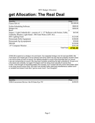 BTV Budget Allocation

  Budget Allocation: The Real Deal
              Specifics                                                                                 Price
              Canon XH-A1                                                                                   $3,329.00

              Exibia Scheduling Software                                                                        $500.00
              Shotgun mic                                                                                       $250.00
              Boom                                                                                      x
              Impact 1 Light Umbrella Kit - consists of: 1- 12" Reflector with Socket, Cable,                    $65.00
              Umbrella, Bracket, Light Stand - 500 Total Watts (120V AC)
              DIY Lighting Fund                                                                                 $125.00
              Homemade Dolly Equipment                                                                          $100.00
              Homemade fig rig equipment                                                                         $30.00
              500 GB                                                                                            $150.00
               19” Computer Monitor                                                                             $191.49
                                                                                          Total Fixed       4740.49


  that we have $185.36 to spend on a shotgun mic and boom. Our expected shotgun mic kit cost was $250. We
 e DIY lighting fund down and maybe get a not-so-intense hard drive (didn't we say that we probably wouldn't need
  anyway?), so as not to screw us over on sound. Our lighting situation is much more fortunate than our sound
nd I don't think we can compromise on sound. We may even consider scratching the light umbrella kit. It's got a lot
 stuff including the stand and umbrella, but again I'll imagine we'll be doing more naturally lit scenes than
n scenes at the start. I had thought of requesting better mics anyway, but I couldn't tell why some were better other
me. Maybe we can shop around some more. And didn't we actually really need that miscellaneous cables fund?
  right know our variable fund doesn't look like it' gonna cover much. Your thoughts?




              Specifics                                                                                 Price
              VHS Conversion Device: the El Gato Eye TV                                                         $199.95




                                                                   Page 2
 