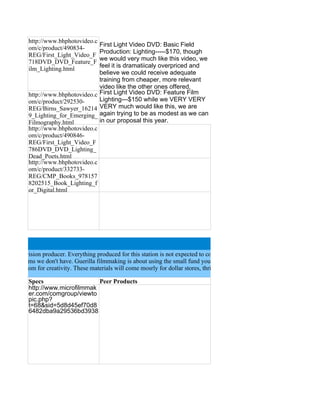 http://www.bhphotovideo.c
                                      First Light Video DVD: Basic Field
            om/c/product/490834-
                                      Production: Lighting-----$170, though
            REG/First_Light_Video_F
                                      we would very much like this video, we
            718DVD_DVD_Feature_F
                                      feel it is dramatiicaly overpriced and
            ilm_Lighting.html
                                      believe we could receive adequate
                                      training from cheaper, more relevant
                                      video like the other ones offered.
            http://www.bhphotovideo.c First Light Video DVD: Feature Film
            om/c/product/292530-      Lighting---$150 while we VERY VERY
            REG/Birns_Sawyer_16214 VERY much would like this, we are
            9_Lighting_for_Emerging_ again trying to be as modest as we can
            Filmography.html          in our proposal this year.
            http://www.bhphotovideo.c
            om/c/product/490846-
            REG/First_Light_Video_F
            786DVD_DVD_Lighting_
            Dead_Poets.html
            http://www.bhphotovideo.c
            om/c/product/332733-
            REG/CMP_Books_978157
            8202515_Book_Lighting_f
            or_Digital.html




budget television producer. Everything produced for this station is not expected to come straight from the Hollywood lots. We ar
 do with items we don't have. Guerilla filmmaking is about using the small fund you have to make what you need to, so the DIY
 allow us room for creativity. These materials will come mosrly for dollar stores, thrift shops, etc. Costumes will come from here

            Specs                   Peer Products
            http://www.microfilmmak
            er.com/comgroup/viewto
            pic.php?
            t=68&sid=5d8d45ef70d8
            6482dba9a29536bd3938
 
