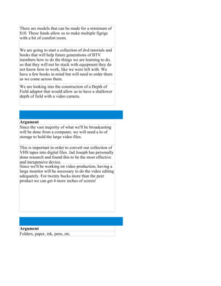 There are models that can be made for a minimum of
$10. These funds allow us to make multiple figrigs
with a bit of comfort room.

We are going to start a collection of dvd tutorials and
books that will help future generations of BTV
members how to do the things we are learning to do,
so that they will not be stuck with equipment they do
not know how to work, like we were left with. We
have a few books in mind but will need to order them
as we come across them.
We are looking into the construction of a Depth of
Field adaptor that would allow us to have a shallower
depth of field with a video camera.




Argument
Since the vast majority of what we'll be broadcasting
will be done from a computer, we will need a lo of
storage to hold the large video files.

This is important in order to convert our collection of
VHS tapes into digital files. Jad Joseph has personally
done research and found this to be the most effective
and inexpensive device.
Since we'll be working on video production, having a
large monitor will be necessary to do the video editing
adequately. For twenty bucks more than the peer
product we can get 4 more inches of screen!




Argument
Folders, paper, ink, pens, etc.
 