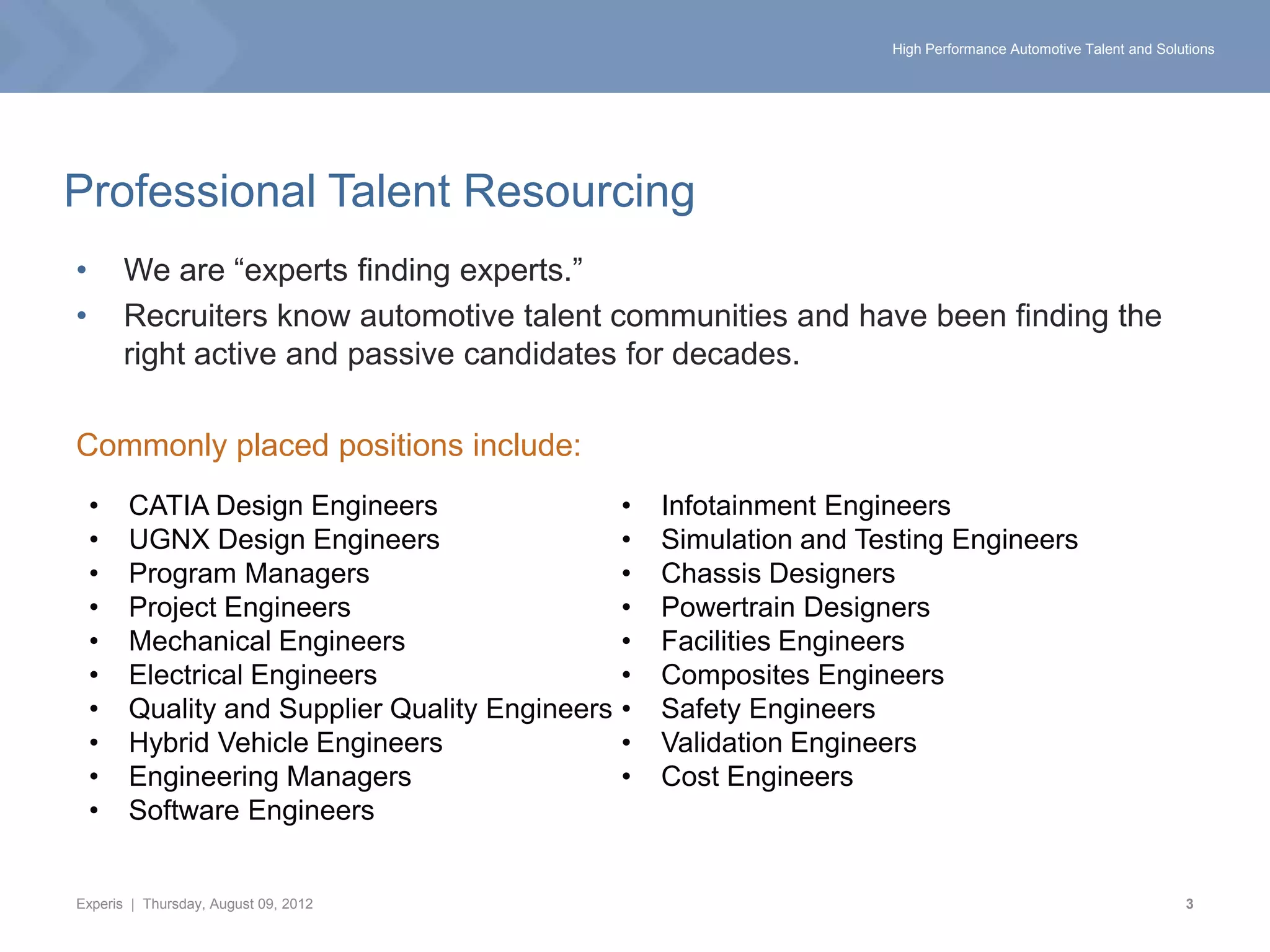 High Performance Automotive Talent and Solutions




Professional Talent Resourcing
•       We are “experts finding experts.”
•       Recruiters know automotive talent communities and have been finding the
        right active and passive candidates for decades.

Commonly placed positions include:
    •   CATIA Design Engineers                   •   Infotainment Engineers
    •   UGNX Design Engineers                    •   Simulation and Testing Engineers
    •   Program Managers                         •   Chassis Designers
    •   Project Engineers                        •   Powertrain Designers
    •   Mechanical Engineers                     •   Facilities Engineers
    •   Electrical Engineers                     •   Composites Engineers
    •   Quality and Supplier Quality Engineers   •   Safety Engineers
    •   Hybrid Vehicle Engineers                 •   Validation Engineers
    •   Engineering Managers                     •   Cost Engineers
    •   Software Engineers


Experis | Thursday, August 09, 2012                                                                              3
 