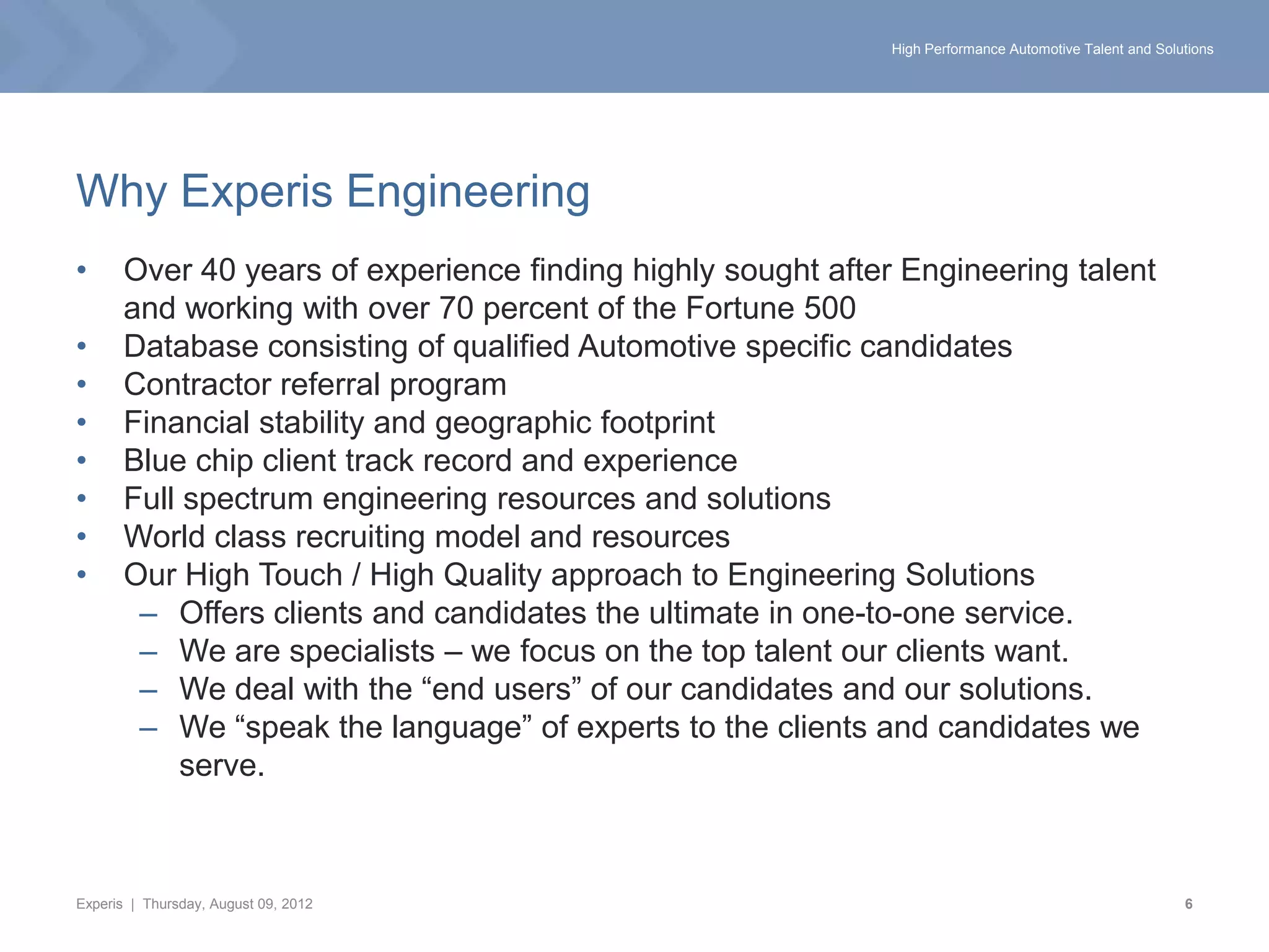 High Performance Automotive Talent and Solutions




Why Experis Engineering
•      Over 40 years of experience finding highly sought after Engineering talent
       and working with over 70 percent of the Fortune 500
•      Database consisting of qualified Automotive specific candidates
•      Contractor referral program
•      Financial stability and geographic footprint
•      Blue chip client track record and experience
•      Full spectrum engineering resources and solutions
•      World class recruiting model and resources
•      Our High Touch / High Quality approach to Engineering Solutions
        – Offers clients and candidates the ultimate in one-to-one service.
        – We are specialists – we focus on the top talent our clients want.
        – We deal with the “end users” of our candidates and our solutions.
        – We “speak the language” of experts to the clients and candidates we
            serve.



Experis | Thursday, August 09, 2012                                                                      6
 