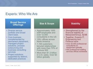 Title of Presentation – Change in Master Slide




Experis: Who We Are

          Broad Service
                                      Size & Scope                      Stability
            Offerings

 • Diverse service                • Approximately 1000       • Strengthened by the
   portfolio and broad              staff employees and        financial stability of
   client base.                     over 12,000                ManpowerGroup, $23B
 • Core business                    consultants in the US    • Together, Experis IT,
   complemented by                • 100+ offices across        Engineering and
   permanent placement,             North America              Finance have:
   managed project                • 1,100 customers;          • Over 25,000 professional
   solutions, process               tenured relationships       consultants on
   outsourcing and                  with more than 70% of       assignment globally
   business consulting              Fortune 500               • 400 professional staffing
   services                                                     services offices worldwide
                                  • More than $1.3 billion
 • Project solutions                in U.S. sales, Over $3
   supported by distinct,           billion globally
   dedicated practices


Experis | Friday, July 27, 2012                                                                           2
 