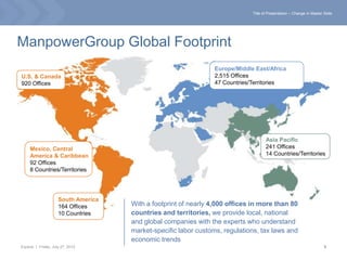 Title of Presentation – Change in Master Slide




ManpowerGroup Global Footprint
                                                                 Europe/Middle East/Africa
U.S. & Canada                                                    2,515 Offices
920 Offices                                                      47 Countries/Territories




                                                                                     Asia Pacific
     Mexico, Central                                                                 241 Offices
     America & Caribbean                                                             14 Countries/Territories
     92 Offices
     8 Countries/Territories




                     South America
                     164 Offices     With a footprint of nearly 4,000 offices in more than 80
                     10 Countries    countries and territories, we provide local, national
                                     and global companies with the experts who understand
                                     market-specific labor customs, regulations, tax laws and
                                     economic trends
Experis | Friday, July 27, 2012                                                                                        5
 
