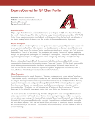 ExpenseConnect for GP Client Profile 
Customer: Arizona Diamondbacks 
Website: www.arizona.diamondbacks.mlb.com 
Location: Phoenix, AZ 
Partner: Brittenford Systems 
Customer Profile: 
Major League Baseball’s Arizona Diamondbacks stepped up to the plate in 1998. Since then, the franchise 
has won five National League West titles, one National League Championship pennant, and the 2001 World 
Series. Yet the organization couldn’t have had their on-field success without the hard work and dedication of 
the players working behind the scenes—and that includes the finance and accounting department. 
Project Description: 
The Diamondbacks started using Concur to manage the travel expenses generated by their team scouts as well 
as any operations staff and front office executives who found themselves on the road—about 75 active users 
altogether. “Concur was our first step toward moving away from paper-based expense reporting,” says Chris James, the 
Diamondbacks’ Director of Accounting. “But getting data into Microsoft Dynamics GP required hand-keying 
multiple lines of data for each expense report. Our ultimate goal,” James explains, “was to create a completely automated 
expense management workflow, including approvals, without having to stop at the end of Concur’s functionality.” 
Despite a dedicated and capable IT staff, the organization lacked the developmental bandwidth to create a 
custom solution for automating the integration between Concur and Dynamics GP. Plus, James’s team needed a 
quick, efficient process implemented in time for the busy beginning of the baseball season. In search of a 
cost- and time-effective answer, the Finance department scoped out the project and handed it over to the IT 
team, who found Brittenford’s pre-built ExpenseConnect for GP solution. 
Client Perspective: 
Brittenford was engaged to handle the project. “They are a great partner with a great solution,” says James. 
“From contact to launch, it was really quick—a week or two, tops.” Brittenford worked with the Diamondbacks’ team 
to configure the integration solution through an interface installed directly into Dynamics GP. Working 
together, the integration was configured to leverage Dynamics GP Web Services to pull expense reports 
from Concur, and the data was mapped to meet specific business requirements without the need for 
intermediate files. “The solution is so well integrated into GP software, it doesn’t require a big IT process,” 
James says. In fact, when his team saw the results, their scope shifted and the project grew. 
“As we saw power of it we started thinking, ‘Wouldn’t it be great if we could create payables this way or 
accrue a payment that way?’” recalls James. “Instead of simply using the expense modules and payables, 
we were able to start working with checkbook/cash modules.” James found Brittenford’s knowledge of the 
Dynamics GP environment and its interplay with their ExpenseConnect product helped his team make 
the most of their solution. “They saw how we did things and seemed to understand what we were asking 
for without us asking it,” he explains. “The solution is flexible and turnkey—it works for how we want to 
account for things.” 
EXPENSECONNECT CLIENT PROFILE – ARIZONA DIAMONDBACKS 
 