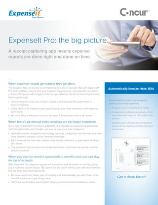 When expense reports get started, they get done.
The toughest task on any trip is coming home to a pile of receipts. But with ExpenseIt®
Pro, that’s all taken care of, and your travelers’ expenses are automatically populated
in Concur® Expense with images of the receipts attached. So by the time they’re home,
they’re good to go.
•	 Your employees snap a pic of each receipt, and ExpenseIt Pro preps them in
Concur Expense.
•	 A few clicks is all it takes to get a report going, and a few moments is all it takes to
get it done.
•	 No more filing, tracking or scanning receipts. A forwarded photo is all it takes.
When there’s no manual entry, mistakes are no longer a problem.
Since every ExpenseIt Pro entry is automatic, and receipts are quickly and accurately
matched with credit card charges, you can be sure your data is dead-on.
•	 Optical character recognition technology captures, categorizes and itemizes even the
most complex receipts—it even itemizes hotel bills.
•	 Each expense line item has a photo of the receipt attached, so approval is far faster
and easier.
•	 The worries of lost receipts are virtually eliminated. You’ll have the picture, and the
picture is precise.
When you see the month’s spend before month’s end, you can stay
on top of accruals.
With ExpenseIt Pro, expense reports are finished on time (and even on the fly), giving
you a real-time picture of your T&E spend. So you won’t have to wait until next month to
find out what was spent last month.
•	 Because reports are taken care of instantly and automatically, you don’t have to be
the office enforcer to get things done.
•	 You’ll see out-of-policy spend faster, helping control cost and compliance issues.
Automatically Itemize Hotel Bills
ExpenseIt Pro is like a concierge for
sorting your hotel expenses.
•	 Analyzes your hotel bills line byline.
•	 Categorizes individual expenses–from
room fees and taxes to late-night room
service.
•	 Itemizes each charge and transfers to
Concur to be matched with credit card
transaction.
Get it done faster!
A receipt-capturing app means expense
reports are done right and done on time.
ExpenseIt Pro: the big picture.
 