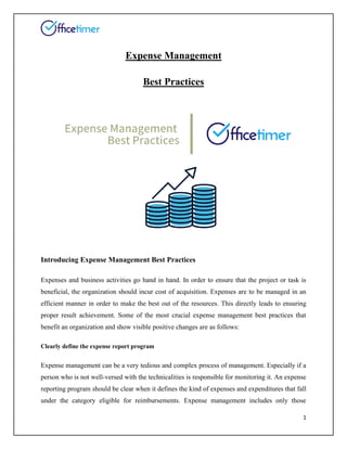 1
Expense Management
Best Practices
Introducing Expense Management Best Practices
Expenses and business activities go hand in hand. In order to ensure that the project or task is
beneficial, the organization should incur cost of acquisition. Expenses are to be managed in an
efficient manner in order to make the best out of the resources. This directly leads to ensuring
proper result achievement. Some of the most crucial expense management best practices that
benefit an organization and show visible positive changes are as follows:
Clearly define the expense report program
Expense management can be a very tedious and complex process of management. Especially if a
person who is not well-versed with the technicalities is responsible for monitoring it. An expense
reporting program should be clear when it defines the kind of expenses and expenditures that fall
under the category eligible for reimbursements. Expense management includes only those
 