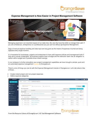 From the Resource Library of OrangeScrum | #1 Task Management Software
Expense Management is Now Easier in Project Management Software
Managing expenses is an important aspect of our daily lives. But very few have the skills to manage them well. If
you are a freelancer, entrepreneur or a professional you just can’t do without apt Expense Management.
Days of manual expense handling and data input are long gone as the means of expenses incurred are being
digitized every single moment.
It is imperative for businesses, projects and enterprises to have solid expense policies and management tools if
they are to remain sustainable. All business projects have a budget and the execution team has an obligation to
deliver within budget and if possible show instant savings.
In our endeavor to further strengthen your project management capabilities we have brought a simple, quick and
an automated expense management module to Orangescrum.
There’s a ton of things you can do with the Expense Management module in Orangescrum. Let’s talk about a few
of those…
 Create instant project and non-project expenses
 Define expense categories
 