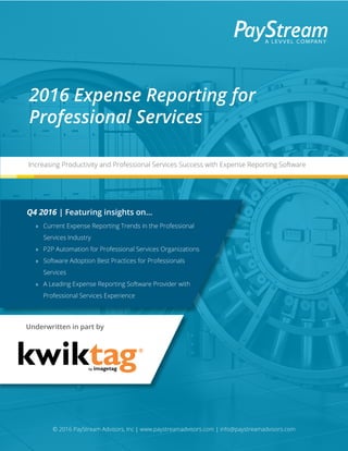© 2016 PayStream Advisors, Inc | www.paystreamadvisors.com | info@paystreamadvisors.com
Underwritten in part by
2016 Expense Reporting for
Professional Services
Increasing Productivity and Professional Services Success with Expense Reporting Software
Q4 2016 | Featuring insights on...
»» Current Expense Reporting Trends in the Professional
Services Industry
»» P2P Automation for Professional Services Organizations
»» Software Adoption Best Practices for Professionals
Services
»» A Leading Expense Reporting Software Provider with
Professional Services Experience
 