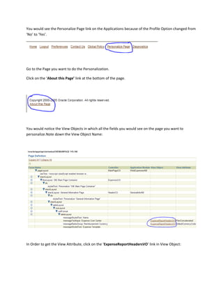 You would see the Personalize Page link on the Applications because of the Profile Option changed from
‘No’ to ‘Yes’.




Go to the Page you want to do the Personalization.

Click on the ‘About this Page’ link at the bottom of the page.




You would notice the View Objects in which all the fields you would see on the page you want to
personalize.Note down the View Object Name:




In Order to get the View Attribute, click on the ‘ExpenseReportHeadersVO’ link in View Object:
 