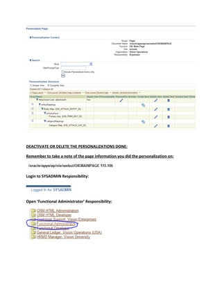 DEACTIVATE OR DELETE THE PERSONALIZATIONS DONE:

Remember to take a note of the page information you did the personalization on:



Login to SYSADMIN Responsibility:




Open ‘Functional Administrator’ Responsibility:
 