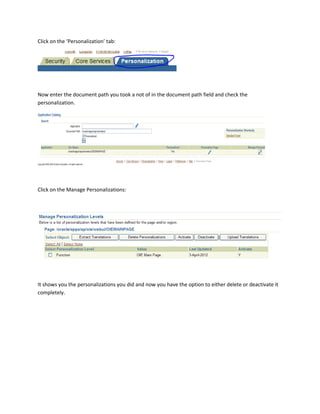 Click on the ‘Personalization’ tab:




Now enter the document path you took a not of in the document path field and check the
personalization.




Click on the Manage Personalizations:




It shows you the personalizations you did and now you have the option to either delete or deactivate it
completely.
 
