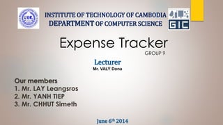Expense Tracker
GROUP 9
Our members
1. Mr. LAY Leangsros
2. Mr. YANH TIEP
3. Mr. CHHUT Simeth
INSTITUTE OF TECHNOLOGY OF CAMBODIA
DEPARTMENT OF COMPUTER SCIENCE
Lecturer
Mr. VALY Dona
June 6th 2014
 