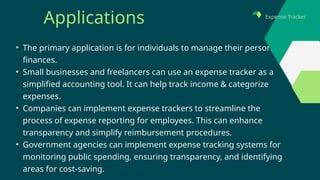 • The primary application is for individuals to manage their personal
finances.
• Small businesses and freelancers can use an expense tracker as a
simplified accounting tool. It can help track income & categorize
expenses.
• Companies can implement expense trackers to streamline the
process of expense reporting for employees. This can enhance
transparency and simplify reimbursement procedures.
• Government agencies can implement expense tracking systems for
monitoring public spending, ensuring transparency, and identifying
areas for cost-saving.
Applications Expense Tracker
 
