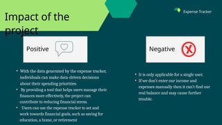 Positive Negative
Impact of the
project
• It is only applicable for a single user.
• If we don’t enter our income and
expenses manually then it can’t find our
real balance and may cause further
trouble.
• With the data generated by the expense tracker,
individuals can make data-driven decisions
about their spending priorities.
• By providing a tool that helps users manage their
finances more effectively, the project can
contribute to reducing financial stress.
• Users can use the expense tracker to set and
work towards financial goals, such as saving for
education, a home, or retirement
Expense Tracker
 