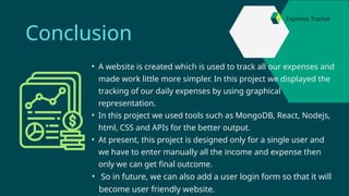 • A website is created which is used to track all our expenses and
made work little more simpler. In this project we displayed the
tracking of our daily expenses by using graphical
representation.
• In this project we used tools such as MongoDB, React, Nodejs,
html, CSS and APIs for the better output.
• At present, this project is designed only for a single user and
we have to enter manually all the income and expense then
only we can get final outcome.
• So in future, we can also add a user login form so that it will
become user friendly website.
Conclusion
Expense Tracker
 